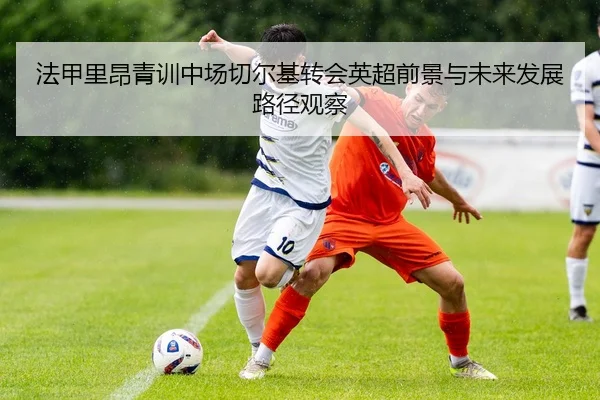 法甲里昂青训中场切尔基转会英超前景与未来发展路径观察