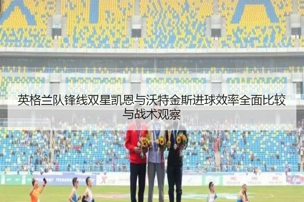 英格兰队锋线双星凯恩与沃特金斯进球效率全面比较与战术观察 - kaiyun