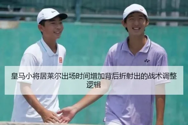 皇马小将居莱尔出场时间增加背后折射出的战术调整逻辑