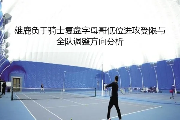 雄鹿负于骑士复盘字母哥低位进攻受限与全队调整方向分析